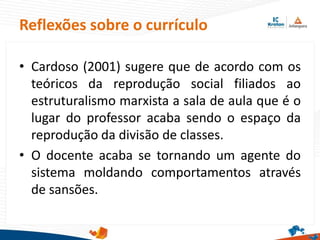 • Cardoso (2001) sugere que de acordo com os
teóricos da reprodução social filiados ao
estruturalismo marxista a sala de aula que é o
lugar do professor acaba sendo o espaço da
reprodução da divisão de classes.
• O docente acaba se tornando um agente do
sistema moldando comportamentos através
de sansões.
Reflexões sobre o currículo
 