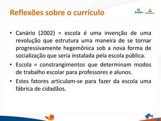• Canário (2002) = escola é uma invenção de uma
revolução que estrutura uma maneira de se tornar
progressivamente hegemônica sob a nova forma de
socialização que seria instalada pela escola pública.
• Escola = constrangimentos que determinam modos
de trabalho escolar para professores e alunos.
• Estes fatores articulam-se para fazer da escola uma
fábrica de cidadãos.
Reflexões sobre o currículo
 