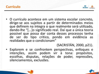 • O currículo acontece em um sistema escolar concreto,
dirige-se aos sujeitos a partir de determinados meios
que definem na íntegra o que realmente será utilizado,
dando-lhe “[...]o significado real. Daí que a única teoria
possível que possa dar conta desses processos tenha
de ser do tipo crítico, pondo em evidência as
realidades que o condicionam”
(SACRISTÁN, 2000, p21).
• Explorem e se confrontem perspectivas, enfoques e
intenções, assim podem vir à tona: propósitos,
escolhas, disputas, relações de poder, repressões,
silenciamentos, exclusões.
Currículo
 