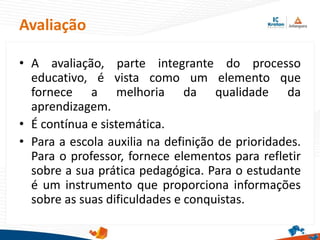 Avaliação
• A avaliação, parte integrante do processo
educativo, é vista como um elemento que
fornece a melhoria da qualidade da
aprendizagem.
• É contínua e sistemática.
• Para a escola auxilia na definição de prioridades.
Para o professor, fornece elementos para refletir
sobre a sua prática pedagógica. Para o estudante
é um instrumento que proporciona informações
sobre as suas dificuldades e conquistas.
 
