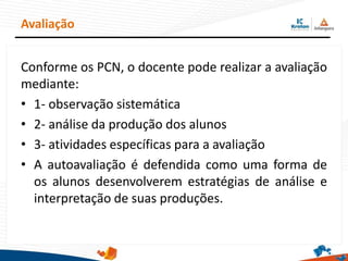 Avaliação
Conforme os PCN, o docente pode realizar a avaliação
mediante:
• 1- observação sistemática
• 2- análise da produção dos alunos
• 3- atividades específicas para a avaliação
• A autoavaliação é defendida como uma forma de
os alunos desenvolverem estratégias de análise e
interpretação de suas produções.
 