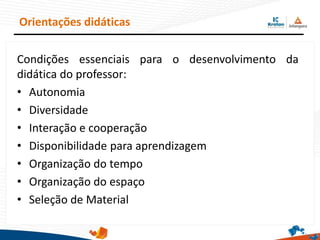 Orientações didáticas
Condições essenciais para o desenvolvimento da
didática do professor:
• Autonomia
• Diversidade
• Interação e cooperação
• Disponibilidade para aprendizagem
• Organização do tempo
• Organização do espaço
• Seleção de Material
 