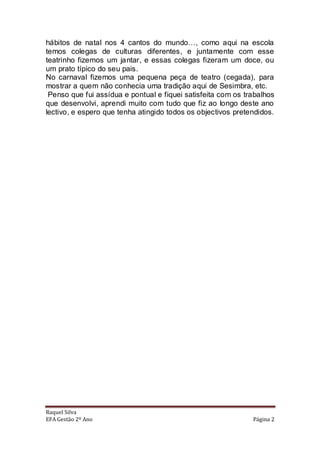 hábitos de natal nos 4 cantos do mundo…, como aqui na escola
temos colegas de culturas diferentes, e juntamente com esse
teatrinho fizemos um jantar, e essas colegas fizeram um doce, ou
um prato típico do seu pais.
No carnaval fizemos uma pequena peça de teatro (cegada), para
mostrar a quem não conhecia uma tradição aqui de Sesimbra, etc.
 Penso que fui assídua e pontual e fiquei satisfeita com os trabalhos
que desenvolvi, aprendi muito com tudo que fiz ao longo deste ano
lectivo, e espero que tenha atingido todos os objectivos pretendidos.




Raquel Silva
EFA Gestão 2º Ano                                             Página 2
 