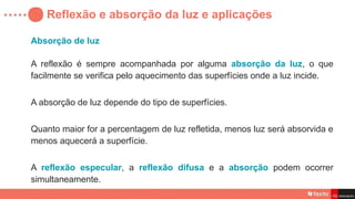 Reflexão e absorção da luz e aplicações
Absorção de luz
A reflexão é sempre acompanhada por alguma absorção da luz, o que
facilmente se verifica pelo aquecimento das superfícies onde a luz incide.
A absorção de luz depende do tipo de superfícies.
Quanto maior for a percentagem de luz refletida, menos luz será absorvida e
menos aquecerá a superfície.
A reflexão especular, a reflexão difusa e a absorção podem ocorrer
simultaneamente.
 