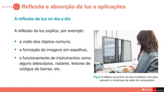 Reflexão e absorção da luz e aplicações
A reflexão da luz no dia a dia
A reflexão da luz explica, por exemplo:
• a visão dos objetos comuns;
• a formação de imagens em espelhos;
• o funcionamento de instrumentos como
alguns telescópios, radares, leitores de
códigos de barras, etc.
Fig.8 O reflexo no ecrã é um dos cuidados a ter para
prevenir o síndrome da visão do computador.
 