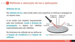 Reflexão da luz
Reflexão e absorção da luz e aplicações
Na reflexão da luz, esta incide sobre uma superfície e continua a propagar se
‑
no mesmo meio.
A luz incide num espelho (representada
pelo raio incidente), muda a direção de
propagação e origina luz refletida
(representada pelo raio refletido).
Fig.2 Reflexão da luz com mudança de direção.
No fenómeno de reflexão da luz define-se
o ângulo de incidência e o ângulo de
reflexão.
 