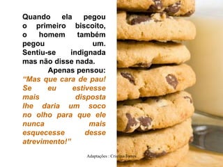 Quando
ela
pegou
o primeiro biscoito,
o
homem
também
pegou
um.
Sentiu-se
indignada
mas não disse nada.
Apenas pensou:
“Mas que cara de pau!
Se
eu
estivesse
mais
disposta
lhe daria um soco
no olho para que ele
nunca
mais
esquecesse
desse
atrevimento!”
Adaptações : Cristina Torres

 