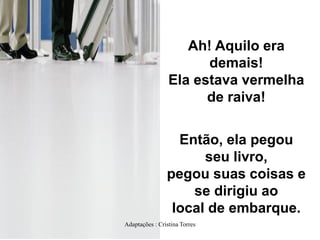 Ah! Aquilo era
demais!
Ela estava vermelha
de raiva!

Então, ela pegou
seu livro,
pegou suas coisas e
se dirigiu ao
local de embarque.
Adaptações : Cristina Torres

 