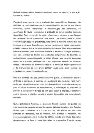 Reflexão epistemológica dos estudos culturais, numa perspectiva da educação.
Gilson Cruz Nunes*


Paradoxalmente somos hoje o resultado das conseqüências históricas           do
passado, da cultura hermafrodita do conservadorismo secular de uma classe
dominante, porém, “desprovida”. a desconstrução das identidades, na
construção de novas     identidades, a produção de novos sujeitos, segundo
Stuart Hall. Esta concepção de sujeito pós-moderno atrelado a uma filosofia
do bem-estar social constitui-se uma arena         de conflito entre o poder
econômico (privado) e o proletariado, este último, a máquina humana que faz
funcionar a estrutura de poder, que para se manter como classe hegemônica,
o poder, controla todos os bens culturais e industriais. Uma eterna onda de
conflito sublimado, uma banana de dinamite a explodir a qualquer momento;
que para controlar os ânimos das partículas comprimidas da dinamite, os
desfavorecidos economicamente, o poder oferece aos mesmos pequenas
doses de adequação político-social, - os programas federais, as famosas
Bolsas – “as esmolas da acomodação social – a moeda de troca da pacificação
e da manutenção do seu grupo político”, ajuda para quem precisa, os
miseráveis da cultura do neoliberalismo.


Para que existisse uma paz, antes existiu uma guerra, e a mobilidade social é
dinâmica e complexa, a exemplo do capitalismo pós-moderno. Para Perry
Anderson, foi preciso criar um outro tipo de capitalismo, duro e livre de regras
para o futuro, travestido de neoliberalismo, a valorização do mercado, o
privado, e a negação do Estado do bem-estar social: o emprego, a escola de
ensino inovador e cidadão, ou seja, o acesso democrático aos bens culturais
duráveis.


Numa perspectiva histórica, a Segunda Guerra Mundial os países da
macroeconomia européia, sem omitir o poder da bolsa de valores dos Estados
Unidos que controlavam a economia mundial, são vítimas de uma crise
profunda de identidade, não só material, mas espiritual e intelectual. Foi
necessário repensar o novo modelo de SER no mundo, em virtude dos males
do pós-guerra, da força do mais forte sobre os emergentes. É neste campo


                                                                              1
 