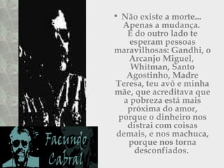• Não existe a morte...
Apenas a mudança.
E do outro lado te
esperam pessoas
maravilhosas: Gandhi, o
Arcanjo Miguel,
Whitman, Santo
Agostinho, Madre
Teresa, teu avô e minha
mãe, que acreditava que
a pobreza está mais
próxima do amor,
porque o dinheiro nos
distrai com coisas
demais, e nos machuca,
porque nos torna
desconfiados.
 
