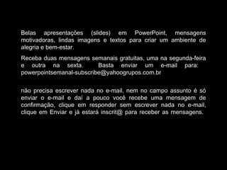 Belas apresentações (slides) em PowerPoint, mensagens
motivadoras, lindas imagens e textos para criar um ambiente de
alegria e bem-estar.
Receba duas mensagens semanais gratuitas, uma na segunda-feira
e outra na sexta. Basta enviar um e-mail para:
powerpointsemanal-subscribe@yahoogrupos.com.br
não precisa escrever nada no e-mail, nem no campo assunto é só
enviar o e-mail e daí a pouco você recebe uma mensagem de
confirmação, clique em responder sem escrever nada no e-mail,
clique em Enviar e já estará inscrit@ para receber as mensagens.
 