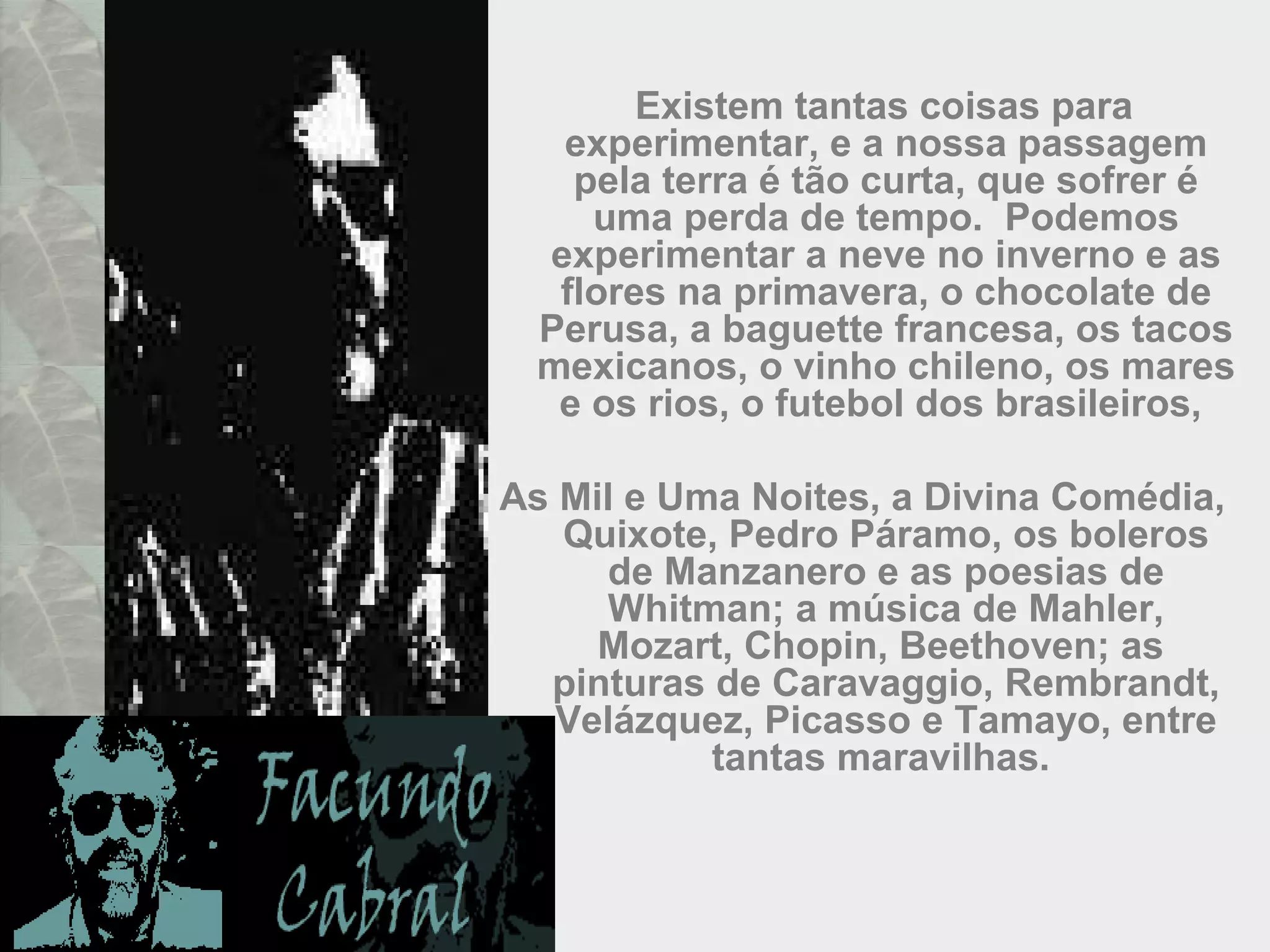 Existem tantas coisas para
experimentar, e a nossa passagem
pela terra é tão curta, que sofrer é
uma perda de tempo. Podemos
experimentar a neve no inverno e as
flores na primavera, o chocolate de
Perusa, a baguette francesa, os tacos
mexicanos, o vinho chileno, os mares
e os rios, o futebol dos brasileiros,
As Mil e Uma Noites, a Divina Comédia,
Quixote, Pedro Páramo, os boleros
de Manzanero e as poesias de
Whitman; a música de Mahler,
Mozart, Chopin, Beethoven; as
pinturas de Caravaggio, Rembrandt,
Velázquez, Picasso e Tamayo, entre
tantas maravilhas.
 