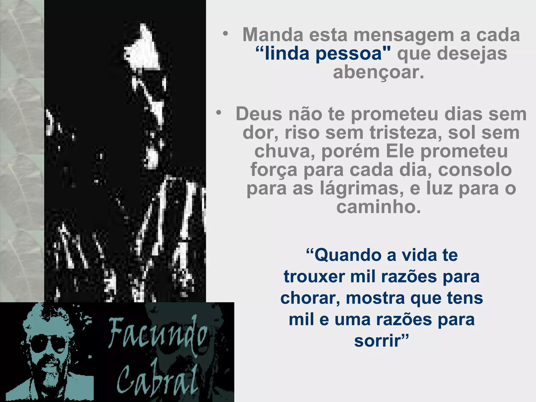 • Manda esta mensagem a cada
“linda pessoa" que desejas
abençoar.
• Deus não te prometeu dias sem
dor, riso sem tristeza, sol sem
chuva, porém Ele prometeu
força para cada dia, consolo
para as lágrimas, e luz para o
caminho.
“Quando a vida te
trouxer mil razões para
chorar, mostra que tens
mil e uma razões para
sorrir”
 