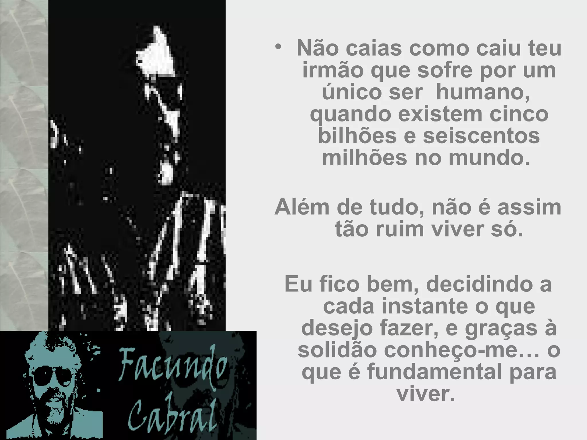 • Não caias como caiu teu
irmão que sofre por um
único ser humano,
quando existem cinco
bilhões e seiscentos
milhões no mundo.
Além de tudo, não é assim
tão ruim viver só.
Eu fico bem, decidindo a
cada instante o que
desejo fazer, e graças à
solidão conheço-me… o
que é fundamental para
viver.
 