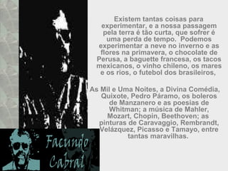 Existem tantas coisas para
experimentar, e a nossa passagem
pela terra é tão curta, que sofrer é
uma perda de tempo. Podemos
experimentar a neve no inverno e as
flores na primavera, o chocolate de
Perusa, a baguette francesa, os tacos
mexicanos, o vinho chileno, os mares
e os rios, o futebol dos brasileiros,
As Mil e Uma Noites, a Divina Comédia,
Quixote, Pedro Páramo, os boleros
de Manzanero e as poesias de
Whitman; a música de Mahler,
Mozart, Chopin, Beethoven; as
pinturas de Caravaggio, Rembrandt,
Velázquez, Picasso e Tamayo, entre
tantas maravilhas.
 