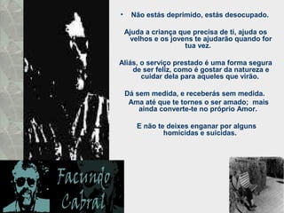 • Não estás deprimido, estás desocupado.
Ajuda a criança que precisa de ti, ajuda os
velhos e os jovens te ajudarão quando for
tua vez.
Aliás, o serviço prestado é uma forma segura
de ser feliz, como é gostar da natureza e
cuidar dela para aqueles que virão.
Dá sem medida, e receberás sem medida.
Ama até que te tornes o ser amado; mais
ainda converte-te no próprio Amor.
E não te deixes enganar por alguns
homicidas e suicidas.
 