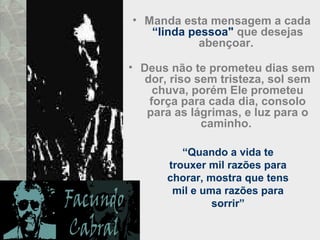 • Manda esta mensagem a cada
“linda pessoa" que desejas
abençoar.
• Deus não te prometeu dias sem
dor, riso sem tristeza, sol sem
chuva, porém Ele prometeu
força para cada dia, consolo
para as lágrimas, e luz para o
caminho.
“Quando a vida te
trouxer mil razões para
chorar, mostra que tens
mil e uma razões para
sorrir”
 