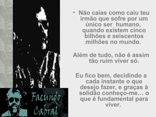 • Não caias como caiu teu
irmão que sofre por um
único ser humano,
quando existem cinco
bilhões e seiscentos
milhões no mundo.
Além de tudo, não é assim
tão ruim viver só.
Eu fico bem, decidindo a
cada instante o que
desejo fazer, e graças à
solidão conheço-me… o
que é fundamental para
viver.
 