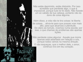 Não estás deprimido, estás distraído. Por isso
acreditas que perdeste algo, o que é
impossível, porque tudo te foi dado. Não fizeste
um só cabelo de tua cabeça, portanto não és
dono de coisa alguma.
Além disso, a vida não te tira coisas: te liberta
de coisas… alivia-te para que possas voar mais
alto, para que alcances a plenitude.
Do útero ao túmulo, vivemos numa escola; por
isso, o que chamas de problemas são apenas
lições.
Não perdeste coisa alguma: Aquele que morre
apenas está adiantado em relação a nós,
porque todos vamos na mesma direção.
E não esqueças, que o melhor dele, o amor,
continua vivo em teu coração.
 