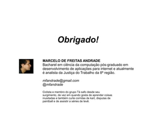 Obrigado!
MARCELO DE FREITAS ANDRADE
Bacharel em ciência da computação pós-graduado em
desenvolvimento de aplicações para internet e atualmente
é analista da Justiça do Trabalho da 8ª região.
mfandrade@gmail.com
@mfandrade
Ciclista e membro do grupo Tá safo desde seu
surgimento, de vez em quando gosta de aprender coisas
inusitadas e também curte corridas de kart, disputas de
paintball e de assistir a séries de tevê.
 