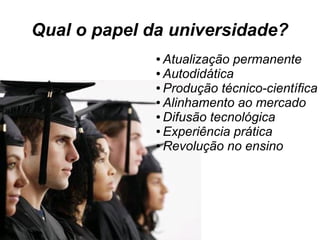 Qual o papel da universidade?
● Atualização permanente
● Autodidática
● Produção técnico-científica
● Alinhamento ao mercado
● Difusão tecnológica
● Experiência prática
● Revolução no ensino
 