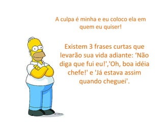 A culpa é minha e eu coloco ela em quem eu quiser! Existem 3 frases curtas que levarão sua vida adiante: ‘Não diga que fui eu!','Oh, boa idéia chefe!' e 'Já estava assim quando cheguei'. 