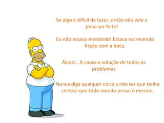 Se algo é difícil de fazer, então não vale a pena ser feito! Eu não estava mentindo! Estava escrevendo ficção com a boca. Álcool...A causa e solução de todos os problemas Nunca diga qualquer coisa a não ser que tenha certeza que todo mundo pensa o mesmo. 