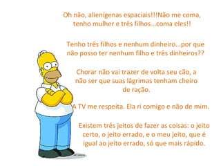 Oh não, alienígenas espaciais!!!Não me coma, tenho mulher e três filhos...coma eles!! Tenho três filhos e nenhum dinheiro...por que não posso ter nenhum filho e três dinheiros?? Chorar não vai trazer de volta seu cão, a não ser que suas lágrimas tenham cheiro de ração. A TV me respeita. Ela ri comigo e não de mim. Existem três jeitos de fazer as coisas: o jeito certo, o jeito errado, e o meu jeito, que é igual ao jeito errado, só que mais rápido. 