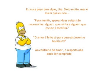 Eu nuca peço desculpas, Lisa. Sinto muito, mas é assim que eu sou... "Para mentir, apenas duas coisas são necessárias: alguém que minta e alguém que escute a mentira." "O amor é feito só para pessoas jovens e bonitas!!!" Ao contrario do amor , o respeito não pode ser comprado 