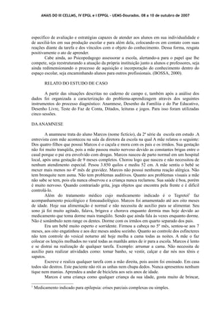 ANAIS DO III CELLMS, IV EPGL e I EPPGL – UEMS-Dourados. 08 a 10 de outubro de 2007 
específico de avaliação e estratégias capazes de atender aos alunos em sua individualidade e 
de auxiliá-los em sua produção escolar e para além dela, colocando-os em contato com suas 
reações diante da tarefa e dos vínculos com o objeto do conhecimento. Dessa forma, resgata 
positivamente o ato de aprender. 
Cabe ainda, ao Psicopedagogo assessorar a escola, alertando-a para o papel que lhe 
compete, seja reestruturando a atuação da própria instituição junto a alunos e professores, seja 
ainda redimensionando o processo de aquisição e incorporação do conhecimento dentro do 
espaço escolar, seja encaminhando alunos para outros profissionais. (BOSSA, 2000). 
RELATO DO ESTUDO DE CASO 
A partir das situações descritas no caderno de campo e, também após a análise dos 
dados foi organizada a caracterização do problema-aprendizagem através dos seguintes 
instrumentos do processo diagnóstico: Anamnese, Desenho da Famíliia e do Par Educativo, 
Desenho Livre, Teste do Faz de Conta, Ditados, leituras e jogos. Para isso foram utilizadas 
cinco sessões. 
DA ANAMNESE 
A anamnese trata do aluno Marcos (nome fictício), da 2ª série da escola em estudo .A 
entrevista com mãe aconteceu na sala da diretora da escola na qual A mãe relatou o seguinte: 
Dos quatro filhos que possui Marcos é o caçula e mora com os pais e os irmãos. Sua gestação 
não foi muito tranqüila, pois a mãe passou muito nervoso devido as constantes brigas entre o 
casal porque o pai era envolvido com drogas. Marcos nasceu de parto normal em um hospital 
local, após uma gestação de 9 meses completos. Chorou logo que nasceu e não necessitou de 
nenhum atendimento especial. Pesou 3.850 quilos e mediu 52 cm. A mãe sentiu o bebê se 
mexer mais menos no 4º mês de gravidez. Marcos não possui nenhuma reação alérgica. Não 
tem bronquite nem asma. Não tem problemas auditivos. Quanto aos problemas visuais a mãe 
não sabe se tem, pois ela nunca observou e a criança nunca reclamou. Sua saúde é boa, porém 
é muito nervoso. Quando contrariado grita, joga objetos que encontra pela frente e é difícil 
controlá-lo. 
Além do tratamento médico cujo medicamento indicado é o Tegretol1 faz 
acompanhamento psicológico e fonoaudiológico. Marcos foi amamentado até aos oito meses 
de idade. Hoje sua alimentação é normal e não necessita de auxílio para se alimentar. Seu 
sono já foi muito agitado, falava, brigava e chorava enquanto dormia mas hoje devido ao 
medicamento que toma dorme mais tranqüilo. Sendo que ainda fala às vezes enquanto dorme. 
Não é sonâmbulo nem range os dentes. Dorme com os irmãos em quarto separado dos pais. 
Era um bebê muito esperto e sorridente. Firmou a cabeça no 5º mês, sentou-se aos 7 
meses, aos oito engatinhou e aos dez meses andou sozinho. Quanto ao controle dos esfíncteres 
não tem controle do vesical noturno até hoje molha a cama todas as noites. A mãe o faz 
colocar os lençóis molhados no varal todas as manhãs antes de ir para a escola. Marcos é lento 
e se distrai na realização de qualquer tarefa. Exemplo: arrumar a cama. Não necessita de 
auxílio para realizar atividades como: tomar banho, se vestir, calçar e dar nós nos tênis e 
sapatos. 
Escreve e realiza qualquer tarefa com a mão direita, pois assim foi ensinado. Em casa 
todos são destros. Este paciente não rói as unhas nem chupa dedos. Nunca apresentou nenhum 
tique nem manias. Aprendeu a andar de bicicleta aos seis anos de idade. 
Marcos é uma criança como qualquer criança da sua idade, gosta muito de brincar, 
1 Medicamento indicado para epilepsia: crises parciais complexas ou simples. 
 
