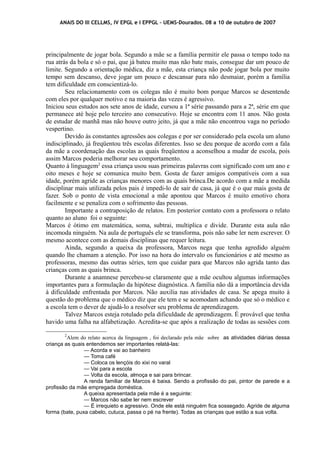 ANAIS DO III CELLMS, IV EPGL e I EPPGL – UEMS-Dourados. 08 a 10 de outubro de 2007 
principalmente de jogar bola. Segundo a mãe se a família permitir ele passa o tempo todo na 
rua atrás da bola e só o pai, que já bateu muito mas não bate mais, consegue dar um pouco de 
limite. Segundo a orientação médica, diz a mãe, esta criança não pode jogar bola por muito 
tempo sem descanso, deve jogar um pouco e descansar para não desmaiar, porém a família 
tem dificuldade em conscientizá-lo. 
Seu relacionamento com os colegas não é muito bom porque Marcos se desentende 
com eles por qualquer motivo e na maioria das vezes é agressivo. 
Iniciou seus estudos aos sete anos de idade, cursou a 1ª série passando para a 2ª, série em que 
permanece até hoje pelo terceiro ano consecutivo. Hoje se encontra com 11 anos. Não gosta 
de estudar de manhã mas não houve outro jeito, já que a mãe não encontrou vaga no período 
vespertino. 
Devido às constantes agressões aos colegas e por ser considerado pela escola um aluno 
indisciplinado, já freqüentou três escolas diferentes. Isso se deu porque de acordo com a fala 
da mãe a coordenação das escolas as quais freqüentou a aconselhou a mudar de escola, pois 
assim Marcos poderia melhorar seu comportamento. 
Quanto à linguagem2 essa criança usou suas primeiras palavras com significado com um ano e 
oito meses e hoje se comunica muito bem. Gosta de fazer amigos compatíveis com a sua 
idade, porém agride as crianças menores com as quais brinca.De acordo com a mãe a medida 
disciplinar mais utilizada pelos pais é impedi-lo de sair de casa, já que é o que mais gosta de 
fazer. Sob o ponto de vista emocional a mãe apontou que Marcos é muito emotivo chora 
facilmente e se penaliza com o sofrimento das pessoas. 
Importante a contraposição de relatos. Em posterior contato com a professora o relato 
quanto ao aluno foi o seguinte: 
Marcos é ótimo em matemática, soma, subtrai, multiplica e divide. Durante esta aula não 
incomoda ninguém. Na aula de português ele se transforma, pois não sabe ler nem escrever. O 
mesmo acontece com as demais disciplinas que requer leitura. 
Ainda, segundo a queixa da professora, Marcos nega que tenha agredido alguém 
quando lhe chamam a atenção. Por isso na hora do intervalo os funcionários e até mesmo as 
professoras, mesmo das outras séries, tem que cuidar para que Marcos não agrida tanto das 
crianças com as quais brinca. 
Durante a anamnese percebeu-se claramente que a mãe ocultou algumas informações 
importantes para a formulação da hipótese diagnóstica. A família não dá a importância devida 
à dificuldade enfrentada por Marcos. Não auxilia nas atividades de casa. Se apega muito à 
questão do problema que o médico diz que ele tem e se acomodam achando que só o médico e 
a escola tem o dever de ajudá-lo a resolver seu problema de aprendizagem. 
Talvez Marcos esteja rotulado pela dificuldade de aprendizagem. É provável que tenha 
havido uma falha na alfabetização. Acredita-se que após a realização de todas as sessões com 
2Alem do relato acerca da linguagem , foi declarado pela mãe sobre as atividades diárias dessa 
criança as quais entendemos ser importantes relatá-las: 
— Acorda e vai ao banheiro 
— Toma café 
— Coloca os lençóis do xixi no varal 
— Vai para a escola 
— Volta da escola, almoça e sai para brincar. 
A renda familiar de Marcos é baixa. Sendo a profissão do pai, pintor de parede e a 
profissão da mãe empregada doméstica. 
A queixa apresentada pela mãe é a seguinte: 
— Marcos não sabe ler nem escrever 
— É irrequieto e agressivo. Onde ele está ninguém fica sossegado. Agride de alguma 
forma (bate, puxa cabelo, cutuca, passa o pé na frente). Todas as crianças que estão a sua volta. 
 