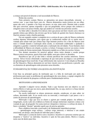 ANAIS DO III CELLMS, IV EPGL e I EPPGL – UEMS-Dourados. 08 a 10 de outubro de 2007 
a criança será possível detectar a real necessidade de Marcos. 
Relato das sessões: 
Num primeiro contato Marcos se apresentou um pouco desconfiado, reticente e 
curioso com o que iriam fazer com ele. .Marcos demonstrou muita tristeza em seu olhar, 
quase não sorri, e quando o faz força um pouco, ou seja, tenta sorrir. Durante toda a sessão 
não quis conversar, apenas respondia o que era perguntado, talvez porque não conhecia a 
estagiária estava um pouco tímido, algo que poderá ser vencido nas próximas sessões. 
Ao falar sobre o desenho livre deixou claro que possui um bom vínculo com a família 
quando relatou que debaixo das árvores que há no fundo do quintal eles fazem churrasco no 
final de semana e toda a família participa. 
Em um segundo contato a estagiária teve a certeza de que a mãe de Marcos realmente 
ocultou algumas informações, pois agora que se conheceram melhor ele se sentiu mais à 
vontade para relatar tudo que relatou hoje Algo bastante positivo foi o fato de Marcos estar 
mais à vontade durante a realização desta sessão, se mostrando colaborador e ajudando a 
estagiária a guardar o material utilizado para a realização das atividades. Ficou bastante claro 
a dificuldade de Marcos em relação a escrita e a leitura. Consegue escrever seu nome e nome 
de seus irmãos de forma memorizada. Demonstra repúdio ao se falar em escrita e leitura. 
Nos demais encontros foi possível aplicar vários testes durante a sessão porque 
Marcos estava com pressa, queria fazer tudo rápido, nem quis colorir os desenhos. 
Percebeu-se que ele já não tinha a mesma paciência das sessões anteriores. Estava 
ansioso. Talvez tivesse alimentado a esperança de que num passe de mágica o seu problema 
de aprendizagem fosse resolvido. O que infelizmente não é possível. Com relação ao Desenho 
do Par Educativo, Marcos demonstra ter um bom vínculo com sua professora e percebe que 
os elementos de aprendizagem estão presentes nesse desenho. 
FUNDAMENTAÇÃO TEÓRICA DA QUEIXA DA INSTITUIÇÃO 
Com base na principal queixa da instituição que é a falta de motivação por parte das 
professoras para sanar os problemas de aprendizagem dos seus alunos, a equipe estagiária foi 
em busca de material de pesquisa e reflexão para a fundamentação teórica. 
MOTIVANDO A APRENDIZAGEM 
Aprender é adquirir novas atitudes. Tudo o que fazemos tem um objetivo ou um 
motivo.Motivo é tudo que nos move, para determinado fim, ou seja, motivo é a força interior 
que leva o homem a agir. 
Na escola tradicional os alunos prestavam atenção, estudavam, só para saber, ter 
cultura, decorando tudo. Já na escola nova ou renovada, a motivação é que passa a ser o 
centro do processo de aprendizagem. 
Motivação é algo que leva os alunos a agirem por vontade própria: ela inflama a 
imaginação, excita e põe em evidência as fontes de energia intelectual, inspiram o aluno a ter 
vontade de agir, de progredir. Em suma motivar é despertar o interesse e o esforço do aluno. É 
fazer o estudante “desejar” aprender aquilo que ele precisa aprender. 
Para a didática renovada a motivação é de fundamental importância porque: 
- aprendizagem exige esforço, - esforço exige interesse; e interesse é um estado 
emocional, um desejo, uma atração do indivíduo para o objeto. 
Motivação é a soma do motivo com o incentivo. Incentivo é o processo externo que vai 
despertar o “motivo” no indivíduo. Incentivo é ação de fora para dentro. Motivo é reação, 
neste caso de dentro para fora. 
 