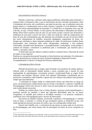 ANAIS DO III CELLMS, IV EPGL e I EPPGL – UEMS-Dourados. 08 a 10 de outubro de 2007 
DIAGNÓSTICO INSTITUCIONAL3 
Durante a entrevista, a diretora expôs alguns problemas enfrentados pela instituição: o 
primeiro deles é justamente sobre o que as funcionárias haviam colocado inicialmente, sobre 
o fechamento da escola, sob a justificativa, por parte do governo, que a instituição conta com 
poucos alunos e o compromisso com as séries iniciais é, segundo a Lei de Diretrizes e Bases 
(LDB), de inteira responsabilidade do município. E o Estado deve se empenhar com o que lhe 
é devido, ou seja, o Ensino Médio. A outra queixa está relacionada à indisciplina dos alunos. 
Muitos deles foram expulsos mais de uma vez por outras escolas e trazem suas frustrações e 
problemas de casa para a escola. Em meio a tudo isso ainda há a falta de compromisso por 
parte de uma das coordenadoras que não participa das atividades em que ela deveria liderar 
tais como: planejamento de trabalho, assessoria pedagógica, organização de festas, etc. 
Sempre que solicitada se afasta alegando problemas de saúde. Os professores também foram 
mencionados, pois ministram aulas muito ultrapassadas, monótonas e sem nenhuma 
criatividade, causando total desinteresse e conseqüentemente a indisciplina. Assim perdem o 
controle da situação e transferem os problemas para a coordenação, que transfere para a 
família, e esta para o aluno. 
A observação tem por objetivo conhecer melhor a estrutura física e funcional da escola 
em todos os seus aspectos. 
Realizou-se a pesquisa documental buscando os fatos históricos da instituição. Foi elaborada a 
partir de documentos de criação da escola: Proposta Pedagógica, Regimento Escolar, 
Acompanhamento Controle e Avaliação do Processo Educacional. 
CONSIDERAÇÕES FINAIS 
Partindo da premissa que o estágio supervisionado é um momento de estudo, prática e 
reflexão sobre as informações obtidas durante o curso, considero que o mesmo foi uma 
oportunidade de aprendizagem, crescimento pessoal e profissional.Todas as etapas foram 
realizadas com bastante interesse, porém com algumas dificuldades considerando que os 
professores orientadores estão distantes e apesar dos seus esforços não podiam estar presentes 
sempre que necessitávamos. 
A realização do estágio aliada ao conhecimento teórico que obtivemos ao longo do 
curso, nos proporcionou conhecimentos que nos levam a reconhecer e valorizar o trabalho do 
Psicopedagogo. Porém este universo é muito vasto, há necessidade de se buscar ainda, muito 
mais conhecimento nessa área. 
Estando em contato direto com a criança durante o processo ensino-aprendizagem, o 
professor percebe de imediato o aluno que apresenta dificuldades para ler, ou trocas 
ortográficas, ou lentidão para realizar as atividades escolares, e no processo reeducativo 
contribuirá com o Psicopedagogo para o sucesso da intervenção. 
Esta forma de trabalho conjunta, envolvendo o professor o Psicopedagogo e a família 
trará ao aluno, a sensação e a certeza de que conseguirá superar os obstáculos já que, está 
sendo apoiado por pessoas nas quais ele confia e que, em contrapartida confiam nele. 
Encerro este trabalho com a consciência de que pouco ou quase nada sei do universo 
da Psicopedagogia, mas muito desejo sinto de prosseguir em busca de novas conquistas na 
área. 
3Foram instrumentos para diagnósticos da instituição: Visitas na escola, Entrevista com os funcionários,Observação em sala 
de aula ,Observação da Estrutura funcional e física da escola, Questionários para os professores, Carta à comunidade 
 