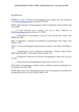 ANAIS DO III CELLMS, IV EPGL e I EPPGL – UEMS-Dourados. 08 a 10 de outubro de 2007 
REFERÊNCIAS 
BARBOSA, L.M.S., A História da Pisicopedagogia contou também com Visca. Disponível 
em www.pisicopedagogia.pro.br , acessado em 25/7/2005. 
BOSSA, Nadia Aparecida. A Pisicopedagogia no Brasil: Contribuições a partir da Prática. Pág 
67 ano 2000. 
______,A Escola Necessária para o presente com vista ao futuro. Disponível em 
www.pisicopedagogia.pro.br , acessado em 17/7/2005. 
______,A Dificuldades de Aprendizagem: O que são, Como trata-las?.Porto Alegre, Artes 
Médicas Sul, 2000. 
PAIN, S. Diagnóstico e tratamento dos problemas de aprendizagem. Porto Alegre: Artes 
Médicas, 1986. 
VISCA, J. Clínica psicopedagógica: Epistemologia convergente. Porto Alegre: Artes Médicas, 
1987. 
______. Pisicopedagogia: Novas Contribuições; Organização e Tradução Andréa Morais, 
Maria Izabel Guimarães – Rio de Janeiro: Nova Fronteira, 1991. 
______. El Diagnostico: Operatorio em la Practica Pisicopedagogica. Bueno Aires, Ag. Serv, 
G., 1995. 
______. Técnicas Proyetivas Pisicopedagogicas. Bueno Aires, Ag. Serv, G., 1995. 
SCOZ, Beatriz. Psicopedagogia e realidade escolar: o problema escolar de aprendizagem. 10. 
ed. Petrópolis, RJ: Vozes, 2002. 
WEISS, Maria Lúcia Leme. Psicopedagogia clínica: Uma visão diagnóstica dos problemas de 
aprendizagem escolar. 8. ed. Rio de Janeiro: DP&A, 2003. 
