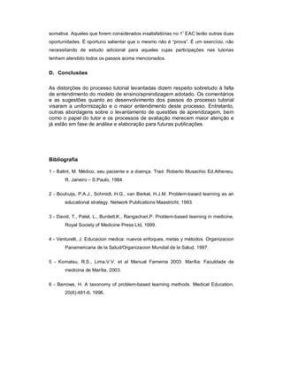 somativa. Aqueles que forem considerados insatisfatórias no 1º EAC terão outras duas
oportunidades. É oportuno salientar que o mesmo não é “prova”. É um exercício, não
necessitando de estudo adicional para aqueles cujas participações nas tutorias
tenham atendido todos os passos acima mencionados.

D. Conclusões
As distorções do processo tutorial levantadas dizem respeito sobretudo à falta
de entendimento do modelo de ensino/aprendizagem adotado. Os comentários
e as sugestões quanto ao desenvolvimento dos passos do processo tutorial
visaram a uniformização e o maior entendimento deste processo. Entretanto,
outras abordagens sobre o levantamento de questões de aprendizagem, bem
como o papel do tutor e os processos de avaliação merecem maior atenção e
já estão em fase de análise e elaboração para futuras publicações.

Bibliografia
1 - Balint, M. Médico, seu paciente e a doença. Trad. Roberto Musachio Ed.Atheneu,
R. Janeiro – S.Paulo, 1984.
2 - Bouhuijs, P.A.J., Schmidt, H.G., van Berkel, H.J.M. Problem-based learning as an
educational strategy. Network Publications Maastricht, 1993.
3 - David, T., Patel, L., Burdett,K., Rangachari,P. Problem-based learning in medicine,
Royal Society of Medicine Press Ltd, 1999.
4 - Venturelli, J. Educacion medica: nuevos enfoques, metas y métodos. Organizacion
Panamericana de la Salud/Organizacion Mundial de la Salud. 1997.
5 - Komatsu, R.S., Lima,V.V. et al Manual Famema 2003. Marília: Faculdade de
medicina de Marília, 2003.
6 - Barrows, H. A taxonomy of problem-based learning methods. Medical Education,
20(6):481-6, 1996.

 