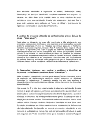 esse estudante desenvolve a capacidade de síntese, comunicação verbal,
desembaraço em se expor, identificação dos pontos relevantes e da angustia

do

paciente, etc. Além disso, pode observar como os outros membros do grupo
participam e como essa participação é aceita pelo apresentador. Após esta fase o
grupo está preparado para realização de “chuva de idéias” , levantamento de
hipóteses e identificação de lacunas de conhecimentos.

4- Análise do problema utilizando os conhecimentos prévios (chuva de
idéias – “brain storm”)
Nesta etapa os integrantes do grupo são incentivados a falar abertamente, sem
censura ou preocupações científicas de certo ou errado, e sem explicações acerca do
problema apresentado. Podem ser relatadas experiências pessoais ou familiares,
noticiários publicados em jornais, revistas e TVs. A realização dessa etapa de “chuva
de idéias” é importante para fazer a ligação do problema apresentado com as
vivências prévias de cada um dos participantes. Isso permite que o problema se torne
próximo e não distante ou irreal (aproximação afetiva do problema do paciente).
Quando damos ao problema um significado dentro do contexto de nossas experiências
pessoais e do contexto social em que vivemos, apropriamo-nos mais dos problemas
do paciente. Assim os estudantes estão preparando-se para o desenvolvimento de
hipóteses visando explicar o problema e a identificação de lacunas de conhecimento.

5- Desenvolver hipóteses para explicar o problema e identificar as
lacunas de conhecimento (continuação do “brain-storm”)
Neste momento o tutor estimula o grupo a buscar explicações para o problema a partir
da reativação de conhecimentos científicos prévios, integrando as diferentes
dimensões do conhecimento. É importante ressaltar que aqui deve acontecer a
integração dos conhecimentos das áreas básica e clínicas, bem como das dimensões
biopsicossociais.
Nos passos 4 e 5 o tutor tem a oportunidade de observar a participação de cada
membro do grupo (ativo/passivo), verificando quais os estudantes que contribuem com
a reativação de conhecimentos prévios úteis no entendimento do problema ; quem tem
facilidade ou dificuldade na abordagem/entendimento global; se conseguem fazer a
integração dos sinais e sintomas com os conhecimento das disciplinas clínicas e das
cadeiras básicas (Fisiologia, Anatomia, Bioquímica, Imunologia, etc) e de outras como
Sociologia, Antropologia, etc. O tutor deve conduzir o processo tutorial de forma que
não haja polarização da discussão em torno de um membro, estimulando, a todo
momento, a participação da maioria. Isto pode ser conseguido estimulando o grupo
com perguntas (ex.: Vocês concordam com o que o A acaba de apresentar? Alguém

 