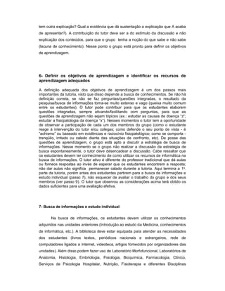 tem outra explicação? Qual a evidência que dá sustentação a explicação que A acaba
de apresentar?). A contribuição do tutor deve ser a do estímulo da discussão e não
explicação dos conteúdos, para que o grupo tenha a noção do que sabe e não sabe
(lacuna de conhecimento). Nesse ponto o grupo está pronto para definir os objetivos
de aprendizagem.

6- Definir os objetivos de aprendizagem e identificar os recursos de
aprendizagem adequados
A definição adequada dos objetivos de aprendizagem é um dos passos mais
importantes da tutoria, visto que disso depende a busca de conhecimentos. Se não há
definição correta, se não se faz perguntas/questões integradas, o resultado da
pesquisa/busca de informações torna-se muito extenso e vago (queixa muito comum
entre os estudantes). O tutor pode contribuir para que os estudantes elaborem
questões integradas, sempre ativando/facilitando com perguntas, para que as
questões de aprendizagem não sejam tópicos (ex.: estudar as causas de doença “z”;
estudar a fisiopatologia da doença “x”). Nesses momentos o tutor tem a oportunidade
de observar a participação de cada um dos membros do grupo (como o estudante
reage à intervenção do tutor e/ou colegas; como defende o seu ponto de vista - é
“achismo” ou baseado em evidências e raciocínio fisiopatológico; como se comporta tranqüilo, irritado ou calado diante das situações de confronto, etc). De posse das
questões de aprendizagem, o grupo está apto a discutir a estratégia de busca de
informações. Nesse momento se o grupo não realizar a discussão da estratégia de
busca espontaneamente, o tutor deve desencadear a discussão. Cabe ressaltar que
os estudantes devem ter conhecimento de como utilizar os recursos de informática na
busca de informações. O tutor ativo é diferente do professor tradicional que dá aulas
ou fornece respostas ao invés de esperar que os estudantes encontrem a resposta;
não dar aulas não significa permanecer calado durante a tutoria. Aqui termina a 1a.
parte da tutoria, porém antes dos estudantes partirem para a busca de informações e
estudo individual (passo 7), não esquecer de avaliar o trabalho do grupo e dos seus
membros (ver passo 9). O tutor que observou as considerações acima terá obtido os
dados suficientes para uma avaliação efetiva.

7- Busca de informações e estudo individual
Na busca de informações, os estudantes devem utilizar os conhecimentos
adquiridos nas unidades anteriores (Introdução ao estudo da Medicina, conhecimentos
de informática, etc.). A biblioteca deve estar equipada para atender as necessidades
dos estudantes (livros textos, periódicos nacionais e estrangeiros, rede de
computadores ligados a Internet, videoteca, artigos fornecidos por organizadores das
unidades). Além disso podem fazer uso de Laboratório Morfofuncional, Laboratórios de
Anatomia, Histologia, Embriologia, Fisiologia, Bioquímica, Farmacologia, Clínico,
Serviços de Psicologia Hospitalar, Nutrição, Fisioterapia e diferentes Disciplinas

 