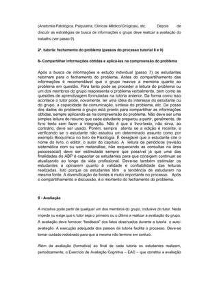 (Anatomia Patológica, Psiquiatria, Clínicas Médico/Cirúgicas), etc.

Depois

de

discutir as estratégias de busca de informações o grupo deve realizar a avaliação do
trabalho (ver passo 9).
2a. tutoria: fechamento do problema (passos do processo tutorial 8 e 9)
8- Compartilhar informações obtidas e aplicá-las na compreensão do problema

Após a busca de informações e estudo individual (passo 7) os estudantes
retornam para o fechamento do problema. Antes do compartilhamento das
informações é recomendável que o grupo reavive a memória quanto ao
problema em questão. Para tanto pode se proceder a leitura do problema ou
um dos membros do grupo reapresenta o problema verbalmente, bem como as
questões de aprendizagem formuladas na tutoria anterior. Da forma como isso
acontece o tutor pode, novamente, ter uma idéia do interesse do estudante ou
do grupo, a capacidade de comunicação, síntese do problema, etc. De posse
dos dados do problema o grupo está pronto para compartilhar as informações
obtidas, sempre aplicando-as na compreensão do problema. Não deve ser uma
simples leitura do resumo que cada estudante preparou a partir, geralmente, de
livro texto sem fazer a integração. Não é que o livro-texto, não sirva, ao
contrário, deve ser usado. Porém, sempre atento se a edição é recente, e
verificando se o estudante não estudou um determinado assunto como por
exemplo Bioquímica no livro de Fisiologia. É desejável que o estudante cite o
nome do livro, o editor, o autor do capítulo. A leitura de periódicos (revisão
sistemática com ou sem metanálise, não esquecendo as consultas na área
psicossocial) deve ser estimulada sempre que possível já que uma das
finalidades do ABP é capacitar os estudantes para que consigam continuar se
atualizando ao longo da vida profissional. Deve-se também estimular os
estudantes a opinarem quanto à validade e confiabilidade das leituras
realizadas. Isto porque os estudantes têm a tendência de estudarem na
mesma fonte. A diversificação de fontes é muito importante no processo. Após
o compartilhamento e discussão, é o momento do fechamento do problema.

9 - Avaliação
A iniciativa pode partir de qualquer um dos membros do grupo, inclusive do tutor. Nada
impede ou exige que o tutor seja o primeiro ou o último a realizar a avaliação do grupo.
A avaliação deve fornecer “feedback” dos fatos observados durante a tutoria e autoavaliação. A execução adequada dos passos da tutoria facilita o processo. Deve-se
tomar cuidado redobrado para que a mesma não termine em conluio.
Além da avaliação (formativa) ao final de cada tutoria os estudantes realizam,
periodicamente, o Exercício de Avaliação Cognitiva – EAC – que constitui a avaliação

 