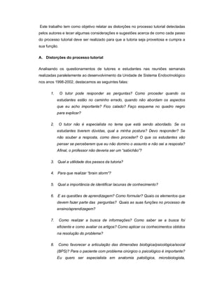 Este trabalho tem como objetivo relatar as distorções no processo tutorial detectadas
pelos autores e tecer algumas considerações e sugestões acerca de como cada passo
do processo tutorial deve ser realizado para que a tutoria seja proveitosa e cumpra a
sua função.
A. Distorções do processo tutorial
Analisando os questionamentos de tutores e estudantes nas reuniões semanais
realizadas paralelamente ao desenvolvimento da Unidade de Sistema Endocrinológico
nos anos 1998-2002, destacamos as seguintes falas:
1.

O tutor pode responder as perguntas? Como proceder quando os
estudantes estão no caminho errado, quando não abordam os aspectos
que eu acho importante? Fico calado? Faço esquema no quadro negro
para explicar?

2.

O tutor não é especialista no tema que está sendo abordado. Se os
estudantes tiverem dúvidas, qual a minha postura? Devo responder? Se
não souber a resposta, como devo proceder? O que os estudantes vão
pensar se perceberem que eu não domino o assunto e não sei a resposta?
Afinal, o professor não deveria ser um “sabichão”?

3. Qual a utilidade dos passos da tutoria?
4. Para que realizar “brain storm”?
5. Qual a importância de identificar lacunas de conhecimento?
6. E as questões de aprendizagem? Como formular? Quais os elementos que
devem fazer parte das perguntas? Quais as suas funções no processo de
ensino/aprendizagem?
7.

Como realizar a busca de informações? Como saber se a busca foi
eficiente e como avaliar os artigos? Como aplicar os conhecimentos obtidos
na resolução do problema?

8.

Como favorecer a articulação das dimensões biológica/psicológica/social
(BPS)? Para o paciente com problema cirúrgico o psicológico é importante?
Eu quero ser especialista em anatomia patológica, microbiologista,

 