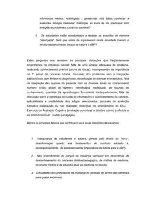 informática médica, radiologista , geneticista: não basta conhecer a
anatomia, biologia molecular, histologia, ao invés de me preocupar com
emoções e problemas sociais do paciente?
9.

Os estudantes estão acostumados a receber os assuntos de maneira
“mastigada”. Será que antes de ingressarem nesta faculdade tiveram o
devido esclarecimento do que se tratava o ABP?

Estas perguntas nos remetem às principais distorções que freqüentemente
encontramos no processo tutorial: falta de uma análise adequada do problema,
reativando conhecimentos prévios (chuva de idéias); incompreensão da importância
do 1º passo do processo tutorial; discussão dos problemas sem a integração
básico/clínica, com ênfase no diagnóstico, classificação de doenças e terapêutica; falta
de integração das queixas do paciente com as diversas áreas do conhecimento
humano (visão global do doente); identificação inadequada de lacunas de
conhecimento; questões de aprendizagem formuladas inadequadamente; falta de
discussão sobre a estratégia de busca de informações e questionamento da validade,
aplicabilidade e credibilidade dos artigos selecionados; processo de avaliação
formativa inadequado ou não realizado; distorções no entendimento do EAC –
Exercício de Avaliação Cognitiva (avaliação somativa), e dúvidas quanto à eficácia e
ao entendimento do modelo pedagógico.
Dentre os principais fatores que contribuem para estas distorções destacamos:

1.

Insegurança de estudantes e tutores, gerada pelo receio do “novo”,
desinformação

quanto

aos

fundamentos

do

currículo

adotado

e,

conseqüentemente, do processo tutorial (importância da tutoria para a ABP);
2.

Não entendimento do porquê da mudança curricular em decorrência do
desconhecimento do processo didático/pedagógico, da história da medicina,
do ensino médico e da situação atual da medicina no mundo;

3. Dificuldades dos professores na mudança de conduta: do centro das atenções
para quase anonimato;

 