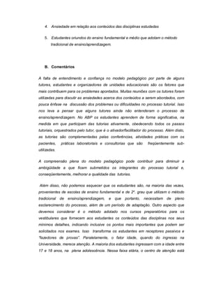 4. Ansiedade em relação aos conteúdos das disciplinas estudadas
5. Estudantes oriundos do ensino fundamental e médio que adotam o método
tradicional de ensino/aprendizagem.

B. Comentários
A falta de entendimento e confiança no modelo pedagógico por parte de alguns
tutores, estudantes e organizadores de unidades educacionais são os fatores que
mais contribuem para os problemas apontados. Muitas reuniões com os tutores foram
utilizadas para discutir as ansiedades acerca dos conteúdos a serem abordados, com
pouca ênfase na discussão dos problemas ou dificuldades no processo tutorial. Isso
nos leva a pensar que alguns tutores ainda não entenderam o processo de
ensino/aprendizagem. No ABP os estudantes aprendem de forma significativa, na
medida em que participam das tutorias ativamente, obedecendo todos os passos
tutoriais, orquestrados pelo tutor, que é o ativador/facilitador do processo. Além disto,
as tutorias são complementadas pelas conferências, atividades práticas com os
pacientes,

práticas laboratoriais e consultorias que são

freqüentemente sub-

utilizadas.
A compreensão plena do modelo pedagógico pode contribuir para diminuir a
ambigüidade a que ficam submetidos os integrantes do processo tutorial e,
conseqüentemente, melhorar a qualidade das tutorias.
Além disso, não podemos esquecer que os estudantes são, na maioria das vezes,
provenientes de escolas de ensino fundamental e de 2 o. grau que utilizam o método
tradicional

de

ensino/aprendizagem,

e

que

portanto,

necessitam

de

pleno

esclarecimento do processo, além de um período de adaptação. Outro aspecto que
devemos considerar é o método adotado nos cursos preparatórios para os
vestibulares que fornecem aos estudantes os conteúdos das disciplinas nos seus
mínimos detalhes, indicando inclusive os pontos mais importantes que podem ser
solicitados nos exames. Isso transforma os estudantes em receptores passivos e
“fazedores de provas”. Paralelamente, o fator idade, quando do ingresso na
Universidade, merece atenção. A maioria dos estudantes ingressam com a idade entre
17 e 18 anos, na plena adolescência. Nessa faixa etária, o centro de atenção está

 