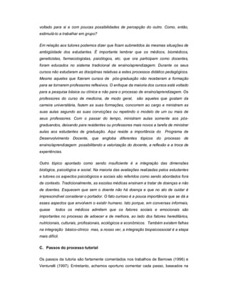 voltado para si e com poucas possibilidades de percepção do outro. Como, então,
estimulá-lo a trabalhar em grupo?
Em relação aos tutores podemos dizer que ficam submetidos às mesmas situações de
ambigüidade dos estudantes. É importante lembrar que os médicos, biomédicos,
geneticistas, farmacologistas, psicólogos, etc. que ora participam como docentes,
foram educados no sistema tradicional de ensino/aprendizagem. Durante os seus
cursos não estudaram as disciplinas relativas a estes processos didático pedagógicos.
Mesmo aqueles que fizeram cursos de pós-graduação não receberam a formação
para se tornarem professores reflexivos. O enfoque da maioria dos cursos está voltado
para a pesquisa básica ou clínica e não para o processo de ensino/aprendizagem. Os
professores do curso de medicina, de modo geral,

são aqueles que gostam da

carreira universitária, fazem as suas formações, concorrem ao cargo e ministram as
suas aulas segundo as suas convicções ou repetindo o modelo de um ou mais de
seus professores. Com o passar do tempo, ministram aulas somente aos pósgraduandos, deixando para residentes ou professores mais novos a tarefa de ministrar
aulas aos estudantes de graduação. Aqui reside a importância do

Programa de

Desenvolvimento Docente, que engloba diferentes tópicos do processo de
ensino/aprendizagem possibilitando a valorização do docente, a reflexão e a troca de
experiências.
Outro tópico apontado como sendo insuficiente é a integração das dimensões
biológica, psicológica e social. Na maioria das avaliações realizadas pelos estudantes
e tutores os aspectos psicológicos e sociais são referidos como sendo abordados fora
de contexto. Tradicionalmente, as escolas médicas ensinam a tratar de doenças e não
de doentes. Esquecem que sem o doente não há doença e que no ato de cuidar é
imprescindível considerar o portador. O fato curioso é a pouca importância que se dá a
esses aspectos que envolvem o existir humano. Isto porque, em conversas informais,
quase

todos os médicos admitem que os fatores sociais e emocionais são

importantes no processo de adoecer e de melhora, ao lado dos fatores hereditários,
nutricionais, culturais, profissionais, ecológicos e econômicos. Também existem falhas
na integração básico-clínico mas, a nosso ver, a integração biopsicossocial é a etapa
mais difícil.
C. Passos do processo tutorial
Os passos da tutoria são fartamente comentados nos trabalhos de Barrows (1996) e
Venturelli (1997). Entretanto, achamos oportuno comentar cada passo, baseados na

 
