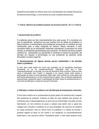 experiência acumulada nos últimos anos como coordenadores da unidade educacional
de Sistema Endocrinóligo, e como tutores de outras unidades educacionais.

1a. tutoria: Abertura do problema (passos do processo tutorial: de 1 a 7 mais 9)

1- Apresentação do problema

O problema pode ser lido individualmente e/ou pelo grupo. É o momento em
que os estudantes alimentam as suas mentes com os dados do problema. A
leitura atenta e o entendimento dos problemas do paciente no contexto de vida
contribuirão para a visão integrada do mesmo. Nesse momento o tutor
necessita saber se os estudantes realmente entenderam e gravaram em suas
mentes os problemas apresentados pelo paciente. Ao término da leitura poderá
certificar-se, estimulando os estudantes a contarem a história do paciente. As
dúvidas em relação à terminologia ou aos problemas do paciente serão
discutidas no passo seguinte.
2- Esclarecimento de alguns termos pouco conhecidos e de dúvidas
sobre o problema
O tutor deve estar atento em como isso acontece: se os estudantes participam
ativamente ou se há “pedido/movimento” disfarçado para que o tutor
“esclareça/responda” as dúvidas, ao invés de discutirem entre os pares. Cabe ao tutor
ativar a discussão sem “contar” a resposta e ao mesmo tempo estar atento à
participação de cada um dos estudantes. Além disto, deve verificar se a discussão não
está sendo polarizada por um dos componentes do grupo, com os demais participando
passivamente, garantindo assim a participação de todos. Após os esclarecimentos é o
momento da definição e síntese do que já foi discutido.

3- Definição e síntese do problema com identificação de áreas/pontos relevantes
O tutor deve verificar se os componentes do grupo sabem de memória tudo a respeito
dos problemas do paciente, incluindo os fatos da vida cotidiana que possam ter
contribuído para o desencadeamento ou piora da sua enfermidade. Isto pode ser feito
estimulando um dos membros do grupo a realizar essa tarefa (com a ajuda dos
colegas) sem consultar o problema ou as suas anotações. No exercício da medicina
as coisas acontecem mais ou menos como no problema e o médico ao escutar o
paciente registra os fatos na sua mente e, em seqüência ou concomitantemente,
desenvolve o seu raciocínio clínico. Procedendo assim, o tutor pode observar como

 