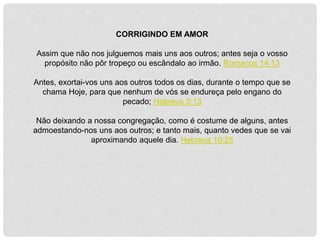 CORRIGINDO EM AMOR
Assim que não nos julguemos mais uns aos outros; antes seja o vosso
propósito não pôr tropeço ou escândalo ao irmão. Romanos 14:13
Antes, exortai-vos uns aos outros todos os dias, durante o tempo que se
chama Hoje, para que nenhum de vós se endureça pelo engano do
pecado; Hebreus 3:13
Não deixando a nossa congregação, como é costume de alguns, antes
admoestando-nos uns aos outros; e tanto mais, quanto vedes que se vai
aproximando aquele dia. Hebreus 10:25
 