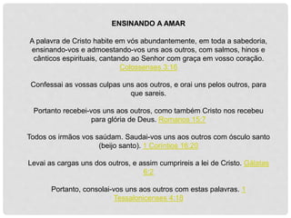 ENSINANDO A AMAR
A palavra de Cristo habite em vós abundantemente, em toda a sabedoria,
ensinando-vos e admoestando-vos uns aos outros, com salmos, hinos e
cânticos espirituais, cantando ao Senhor com graça em vosso coração.
Colossenses 3:16
Confessai as vossas culpas uns aos outros, e orai uns pelos outros, para
que sareis.
Portanto recebei-vos uns aos outros, como também Cristo nos recebeu
para glória de Deus. Romanos 15:7
Todos os irmãos vos saúdam. Saudai-vos uns aos outros com ósculo santo
(beijo santo). 1 Coríntios 16:20
Levai as cargas uns dos outros, e assim cumprireis a lei de Cristo. Gálatas
6:2
Portanto, consolai-vos uns aos outros com estas palavras. 1
Tessalonicenses 4:18
 