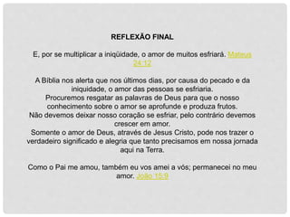 REFLEXÃO FINAL
E, por se multiplicar a iniqüidade, o amor de muitos esfriará. Mateus
24:12
A Bíblia nos alerta que nos últimos dias, por causa do pecado e da
iniquidade, o amor das pessoas se esfriaria.
Procuremos resgatar as palavras de Deus para que o nosso
conhecimento sobre o amor se aprofunde e produza frutos.
Não devemos deixar nosso coração se esfriar, pelo contrário devemos
crescer em amor.
Somente o amor de Deus, através de Jesus Cristo, pode nos trazer o
verdadeiro significado e alegria que tanto precisamos em nossa jornada
aqui na Terra.
Como o Pai me amou, também eu vos amei a vós; permanecei no meu
amor. João 15:9
 