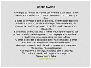 SOBRE O AMOR
Ainda que eu falasse as línguas dos homens e dos anjos, e não
tivesse amor, seria como o metal que soa ou como o sino que
tine.
E ainda que tivesse o dom de profecia, e conhecesse todos os
mistérios e toda a ciência, e ainda que tivesse toda a fé, de
maneira tal que transportasse os montes, e não tivesse amor,
nada seria.
E ainda que distribuísse toda a minha fortuna para sustento dos
pobres, e ainda que entregasse o meu corpo para ser queimado,
e não tivesse amor, nada disso me aproveitaria.
O amor é sofredor, é benigno; o amor não é invejoso; o amor
não trata com leviandade, não se ensoberbece.
Não se porta com indecência, não busca os seus interesses,
não se irrita, não suspeita mal;
Não folga com a injustiça, mas folga com a verdade;
Tudo sofre, tudo crê, tudo espera, tudo suporta.
O amor nunca falha.
1 Coríntios 13:1-8
 