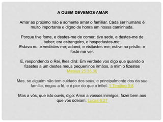 A QUEM DEVEMOS AMAR
Amar ao próximo não é somente amar o familiar. Cada ser humano é
muito importante e digno de honra em nossa caminhada.
Porque tive fome, e destes-me de comer; tive sede, e destes-me de
beber; era estrangeiro, e hospedastes-me;
Estava nu, e vestistes-me; adoeci, e visitastes-me; estive na prisão, e
foste me ver.
E, respondendo o Rei, lhes dirá: Em verdade vos digo que quando o
fizestes a um destes meus pequeninos irmãos, a mim o fizestes
Mateus 25:35,36
Mas, se alguém não tem cuidado dos seus, e principalmente dos da sua
família, negou a fé, e é pior do que o infiel. 1 Timóteo 5:8
Mas a vós, que isto ouvis, digo: Amai a vossos inimigos, fazei bem aos
que vos odeiam; Lucas 6:27
 