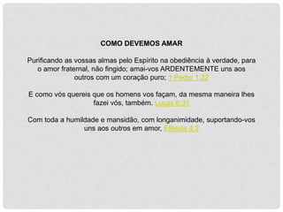 COMO DEVEMOS AMAR
Purificando as vossas almas pelo Espírito na obediência à verdade, para
o amor fraternal, não fingido; amai-vos ARDENTEMENTE uns aos
outros com um coração puro; 1 Pedro 1:22
E como vós quereis que os homens vos façam, da mesma maneira lhes
fazei vós, também. Lucas 6:31
Com toda a humildade e mansidão, com longanimidade, suportando-vos
uns aos outros em amor, Efésios 4:2
 