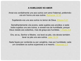 A HUMILDADE NO AMOR
Amai-vos cordialmente uns aos outros com amor fraternal, preferindo-
vos em honra uns aos outros. Romanos 12:10
Sujeitando-vos uns aos outros no temor de Deus. Efésios 5:21
Semelhantemente vós jovens, sede sujeitos aos anciãos; e sede
todos sujeitos uns aos outros, e revesti-vos de humildade, porque
Deus resiste aos soberbos, mas dá graça aos humildes. 1 Pedro 5:5
Ora, se eu, Senhor e Mestre, vos lavei os pés, vós deveis também
lavar os pés uns aos outros. João 13:14
Nada façais por contenda ou por vanglória, mas por humildade; cada
um considere os outros superiores a si mesmo. Filipenses 2:3
 